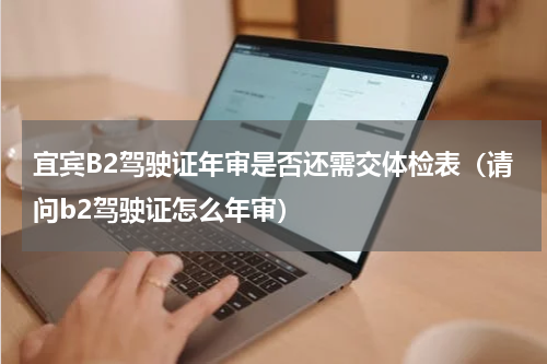 宜宾B2驾驶证年审是否还需交体检表(请问b2驾驶证怎么年审)