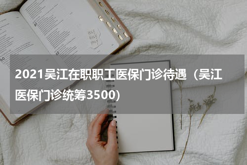 2021吴江在职职工医保门诊待遇(吴江医保门诊统筹3500)