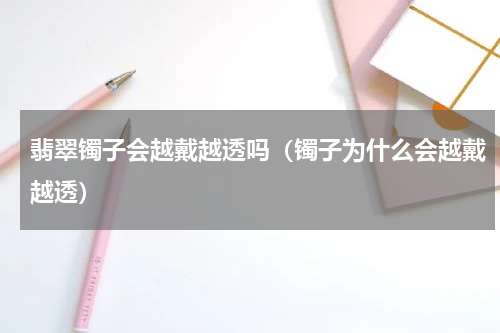 翡翠镯子会越戴越透吗（镯子为什么会越戴越透）