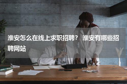 淮安怎么在线上求职招聘？ 淮安有哪些招聘网站