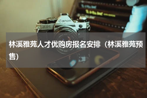 林溪雅苑人才优购房报名安排(林溪雅苑预售)