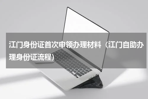 江门身份证首次申领办理材料（江门自助办理身份证流程）