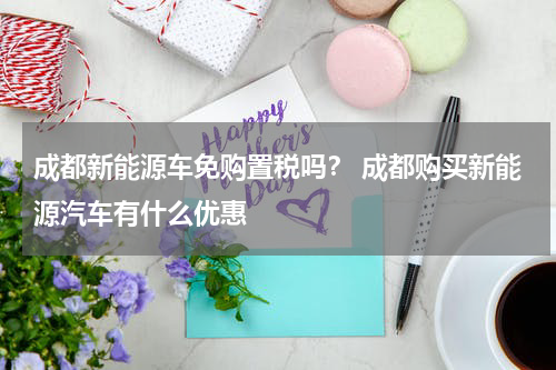成都新能源车免购置税吗？ 成都购买新能源汽车有什么优惠