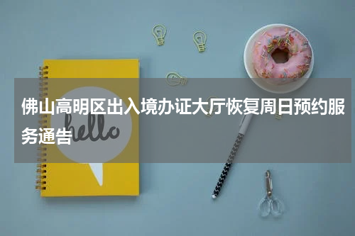 佛山高明区出入境办证大厅恢复周日预约服务通告