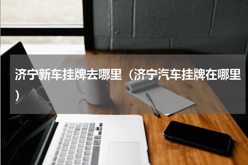 济宁新车挂牌去哪里(济宁汽车挂牌在哪里)