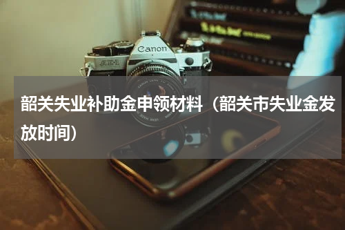 韶关失业补助金申领材料（韶关市失业金发放时间）