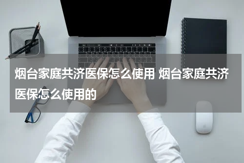 烟台家庭共济医保怎么使用 烟台家庭共济医保怎么使用的