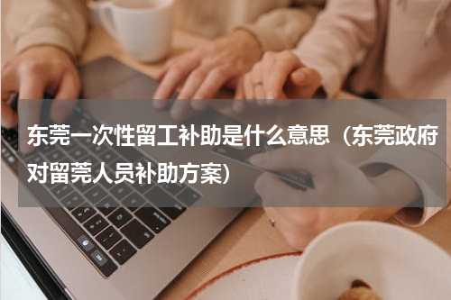 东莞一次性留工补助是什么意思（东莞政府对留莞人员补助方案）