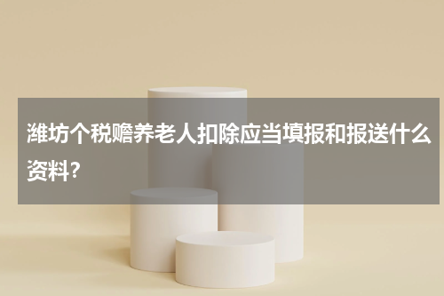 潍坊个税赡养老人扣除应当填报和报送什么资料？