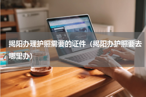 揭阳办理护照需要的证件（揭阳办护照要去哪里办）