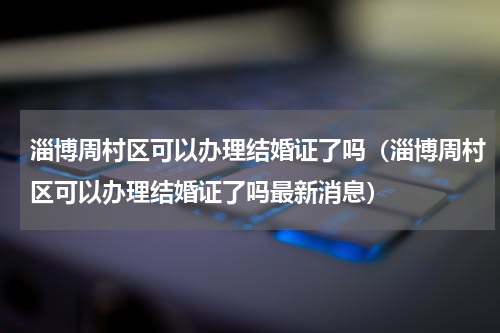 淄博周村区可以办理结婚证了吗(淄博周村区可以办理结婚证了吗最新消息)