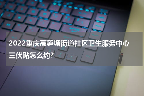2022重庆高笋塘街道社区卫生服务中心三伏贴怎么约？