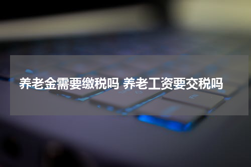 养老金需要缴税吗 养老工资要交税吗
