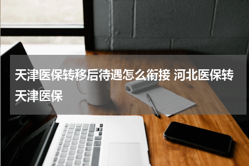 天津医保转移后待遇怎么衔接 河北医保转天津医保