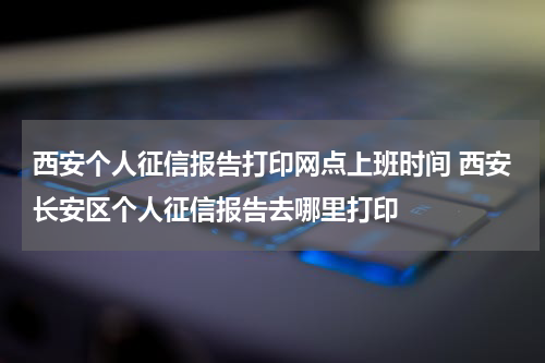 西安个人征信报告打印网点上班时间 西安长安区个人征信报告去哪里打印