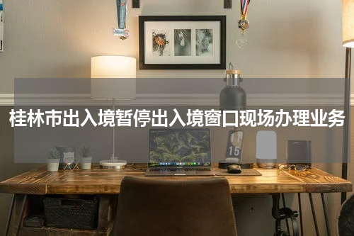 桂林市出入境暂停出入境窗口现场办理业务
