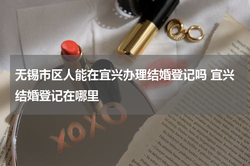 无锡市区人能在宜兴办理结婚登记吗 宜兴结婚登记在哪里