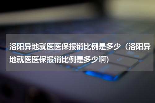 洛阳异地就医医保报销比例是多少（洛阳异地就医医保报销比例是多少啊）