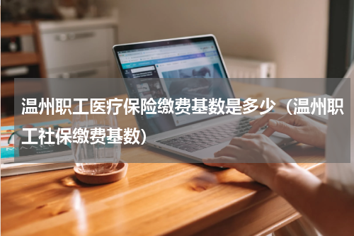 温州职工医疗保险缴费基数是多少（温州职工社保缴费基数）