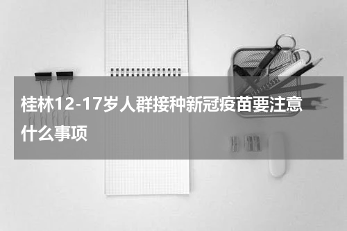 桂林12-17岁人群接种新冠疫苗要注意什么事项