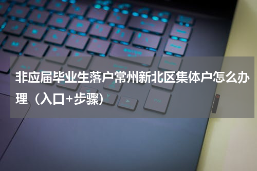 非应届毕业生落户常州新北区集体户怎么办理（入口+步骤）