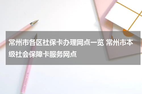 常州市各区社保卡办理网点一览 常州市本级社会保障卡服务网点