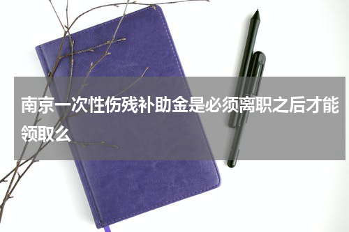 南京一次性伤残补助金是必须离职之后才能领取么