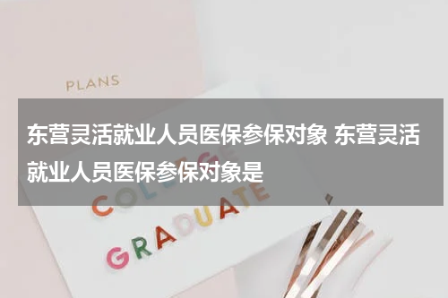 东营灵活就业人员医保参保对象 东营灵活就业人员医保参保对象是