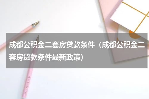 成都公积金二套房贷款条件（成都公积金二套房贷款条件最新政策）