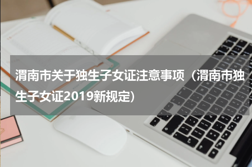 渭南市关于独生子女证注意事项(渭南市独生子女证2019新规定)