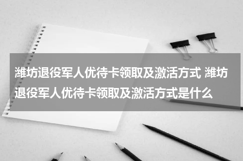 潍坊退役军人优待卡领取及激活方式 潍坊退役军人优待卡领取及激活方式是什么