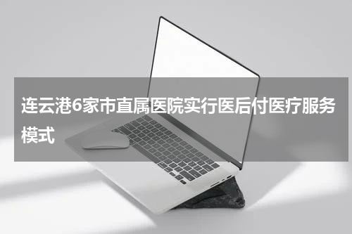 连云港6家市直属医院实行医后付医疗服务模式