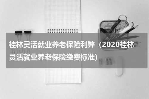 桂林灵活就业养老保险利弊（2020桂林灵活就业养老保险缴费标准）