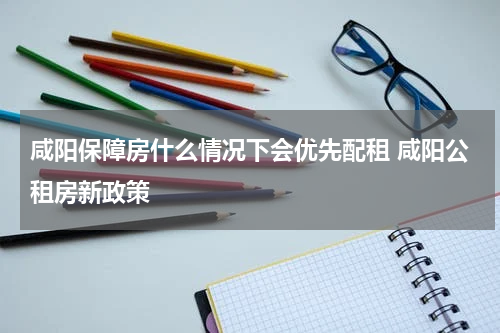 咸阳保障房什么情况下会优先配租 咸阳公租房新政策