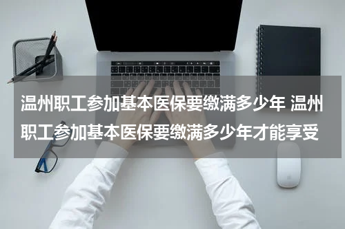 温州职工参加基本医保要缴满多少年 温州职工参加基本医保要缴满多少年才能享受
