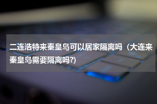 二连浩特来秦皇岛可以居家隔离吗(大连来秦皇岛需要隔离吗?)