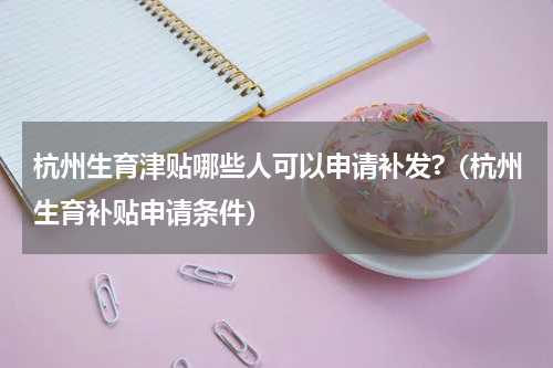 杭州生育津贴哪些人可以申请补发?(杭州生育补贴申请条件)