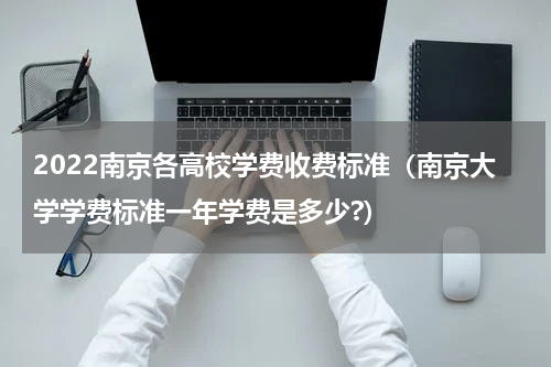2022南京各高校学费收费标准(南京大学学费标准一年学费是多少?)