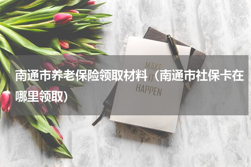 南通市养老保险领取材料（南通市社保卡在哪里领取）