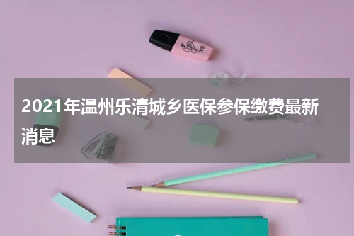 2021年温州乐清城乡医保参保缴费最新消息