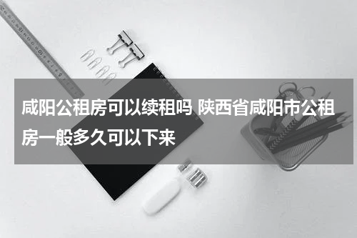 咸阳公租房可以续租吗 陕西省咸阳市公租房一般多久可以下来