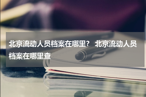 北京流动人员档案在哪里? 北京流动人员档案在哪里查