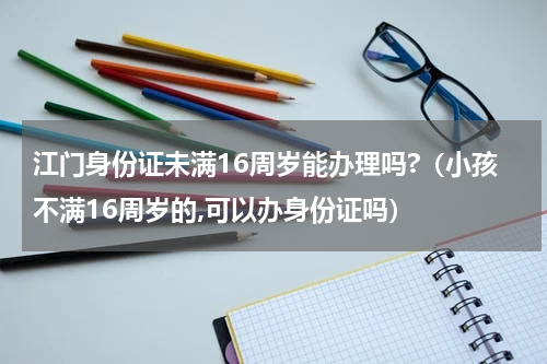 江门身份证未满16周岁能办理吗?（小孩不满16周岁的,可以办身份证吗）