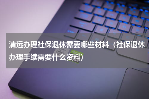 清远办理社保退休需要哪些材料（社保退休办理手续需要什么资料）
