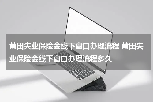莆田失业保险金线下窗口办理流程 莆田失业保险金线下窗口办理流程多久