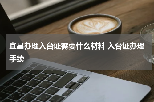 宜昌办理入台证需要什么材料 入台证办理手续