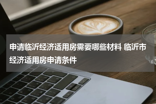 申请临沂经济适用房需要哪些材料 临沂市经济适用房申请条件