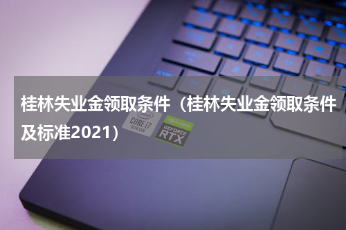 桂林失业金领取条件（桂林失业金领取条件及标准2021）
