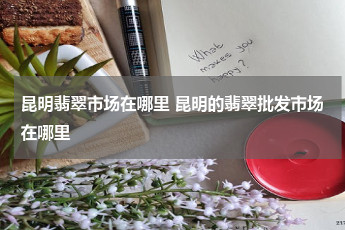 昆明翡翠市场在哪里 昆明的翡翠批发市场在哪里