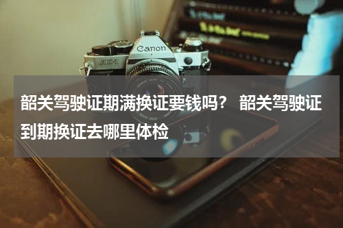 韶关驾驶证期满换证要钱吗? 韶关驾驶证到期换证去哪里体检